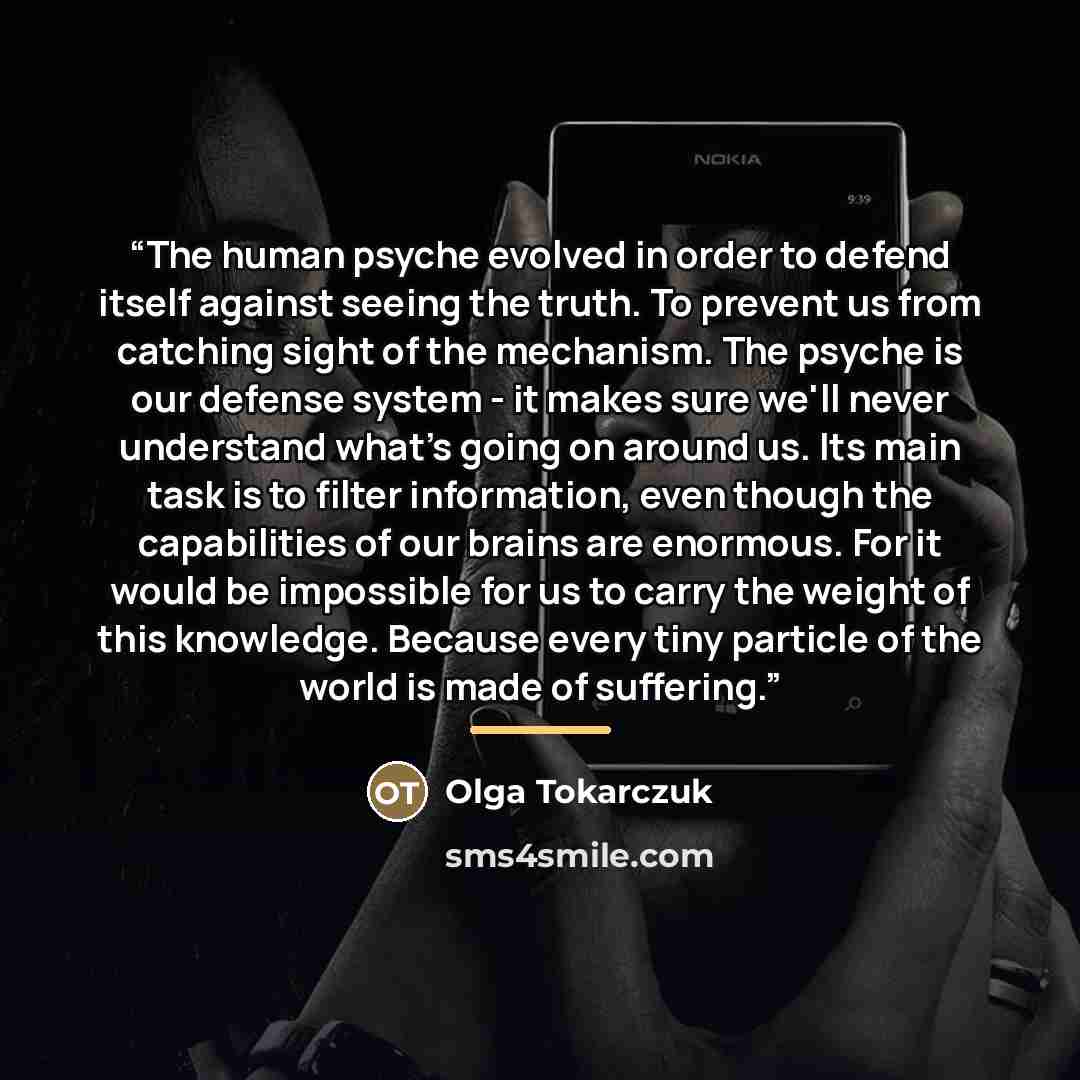 “The human psyche evolved in order to defend itself against seeing the truth. To prevent us from catching sight of the mechanism. The psyche is our defense system - it makes sure we'll never understand what's going on around us. Its main task is to filter information, even though the capabilities…” quote by Olga Tokarczuk