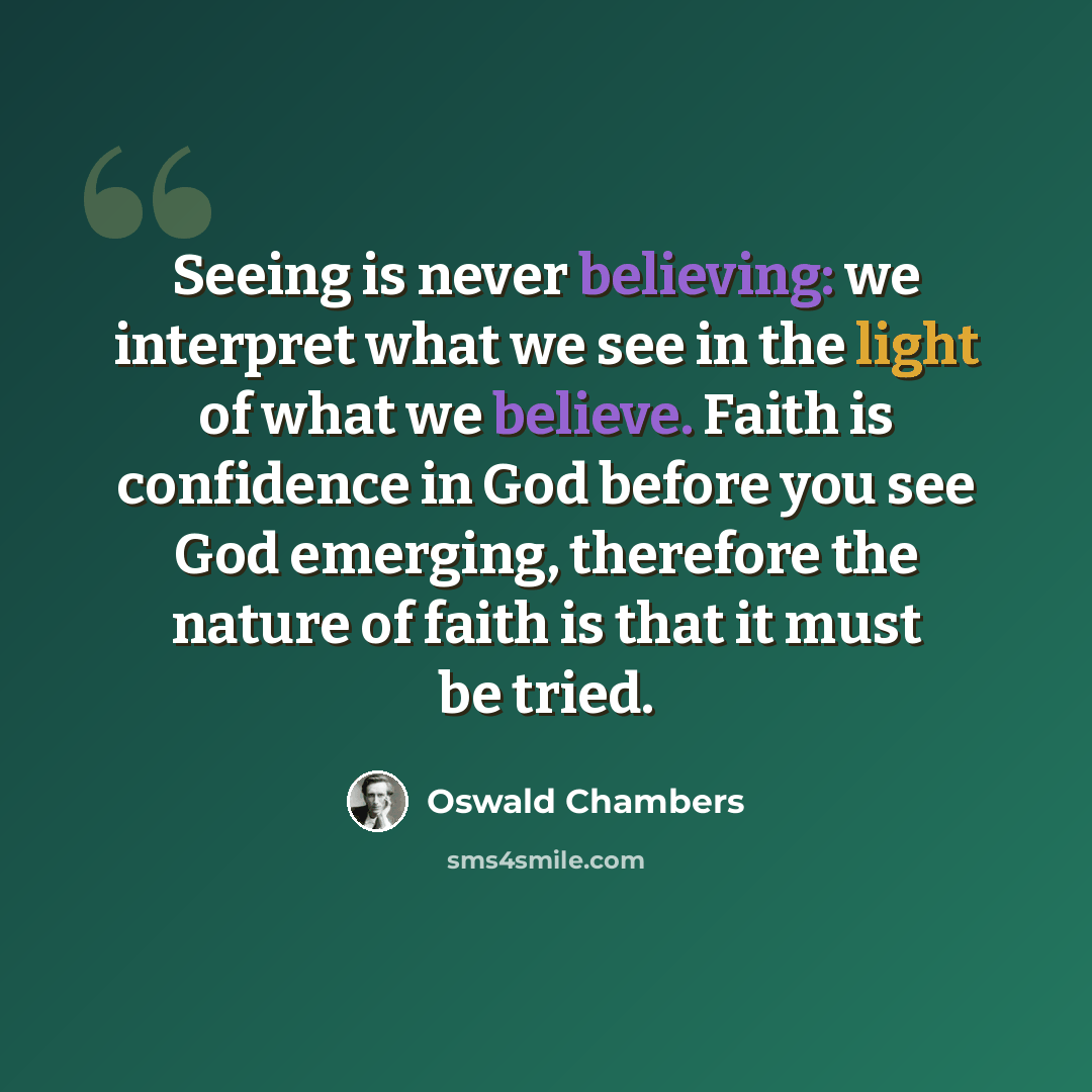 “Seeing is never believing: we interpret what we see in the light of what we believe. Faith is confidence in God before you see God emerging, therefore the nature of faith is that it must be tried.” quote by Oswald Chambers