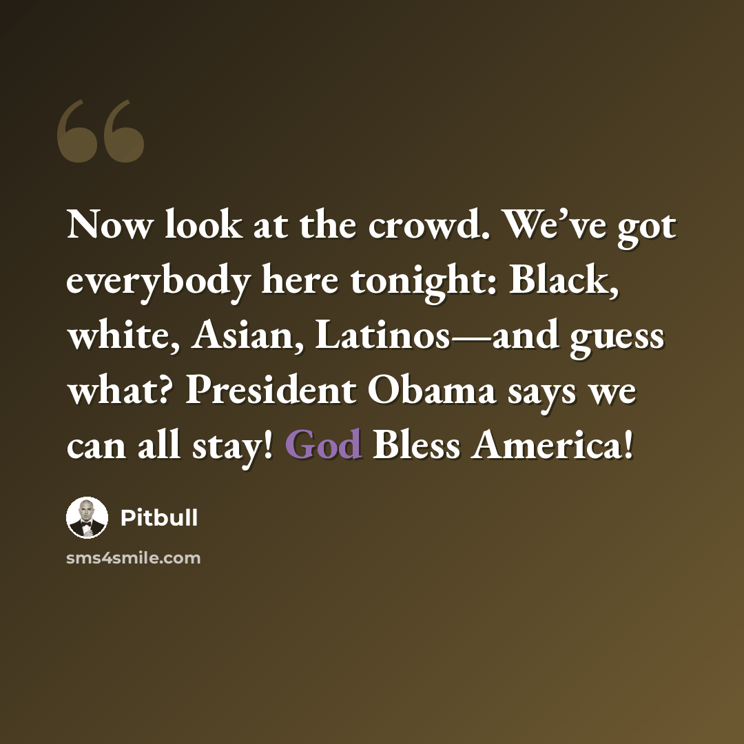“Now look at the crowd. We’ve got everybody here tonight: Black, white, Asian, Latinos—and guess what? President Obama says we can all stay! God Bless America!” quote by Pitbull