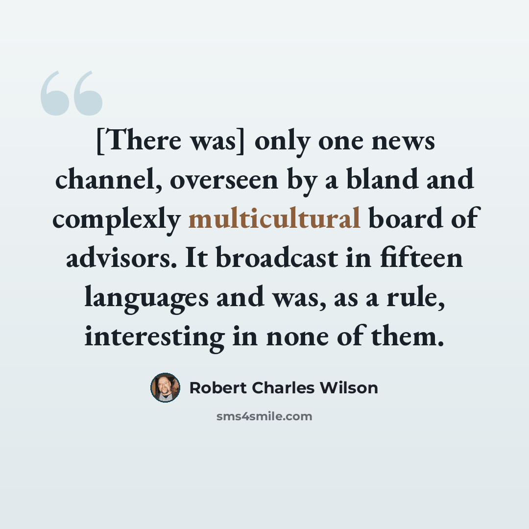 “[There was] only one news channel, overseen by a bland and complexly multicultural board of advisors. It broadcast in fifteen languages and was, as a rule, interesting in none of them.” quote by Robert Charles Wilson