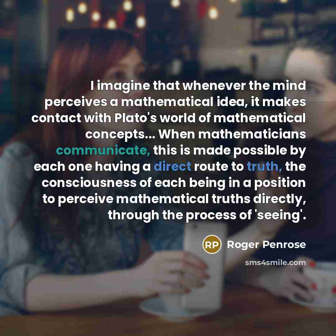 “I imagine that whenever the mind perceives a mathematical idea, it makes contact with Plato's world of mathematical concepts... When mathematicians communicate, this is made possible by each one having a direct route to truth, the consciousness of each being in a position to perceive mathematical…” quote by Roger Penrose