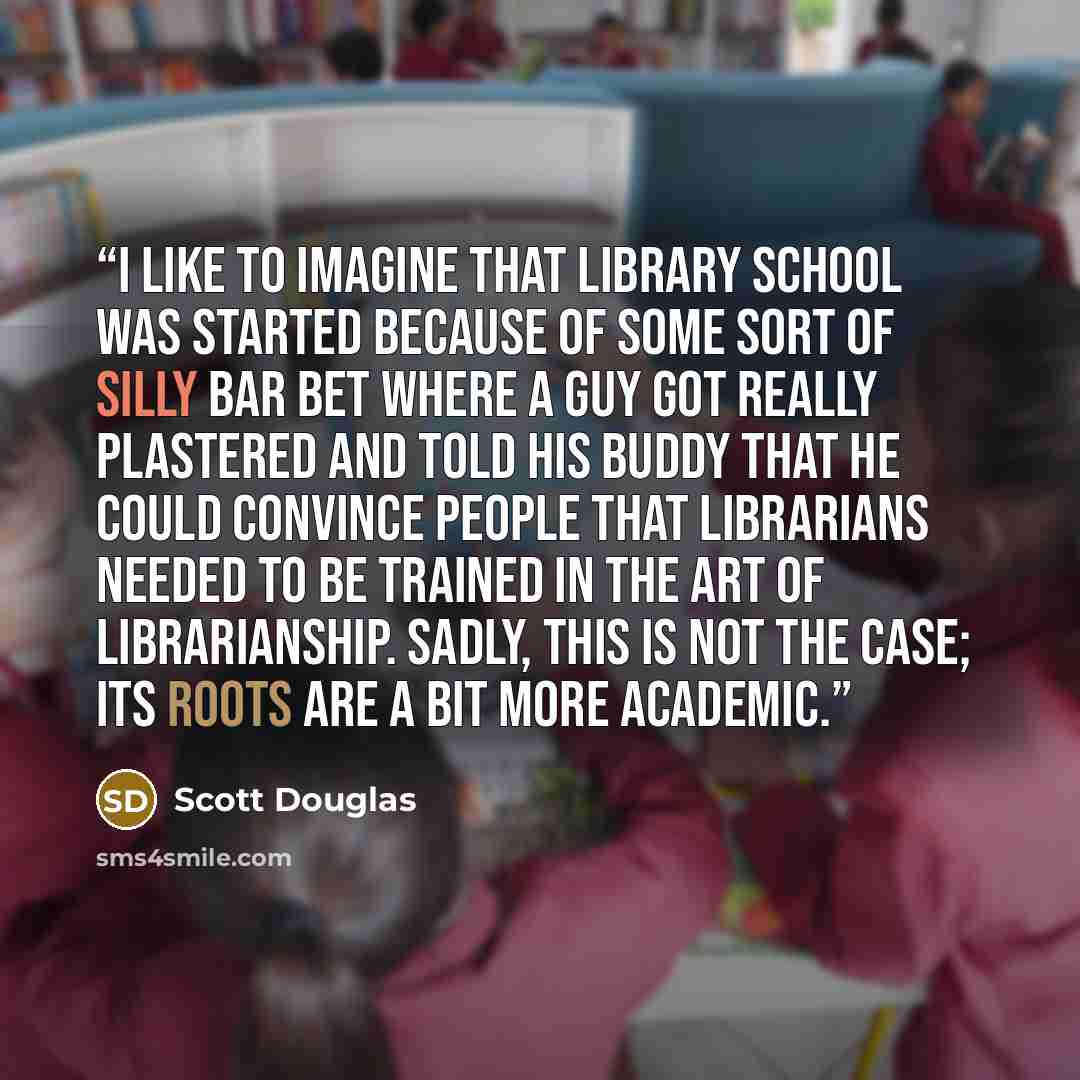 “I like to imagine that library school was started because of some sort of silly bar bet where a guy got really plastered and told his buddy that he could convince people that librarians needed to be trained in the art of librarianship. Sadly, this is not the case; its roots are a bit more academic.” quote by Scott Douglas