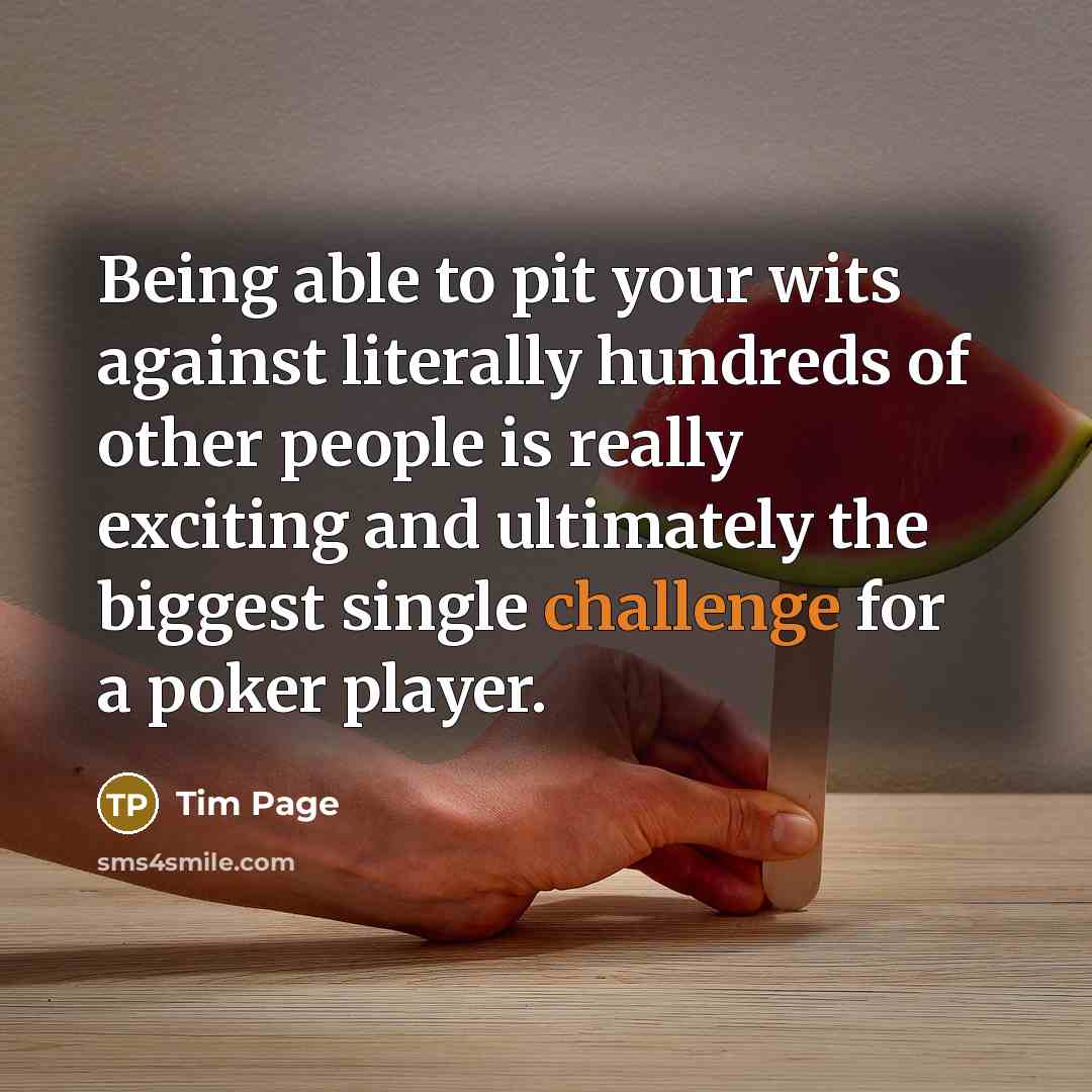 “Being able to pit your wits against literally hundreds of other people is really exciting and ultimately the biggest single challenge for a poker player.” quote by Tim Page