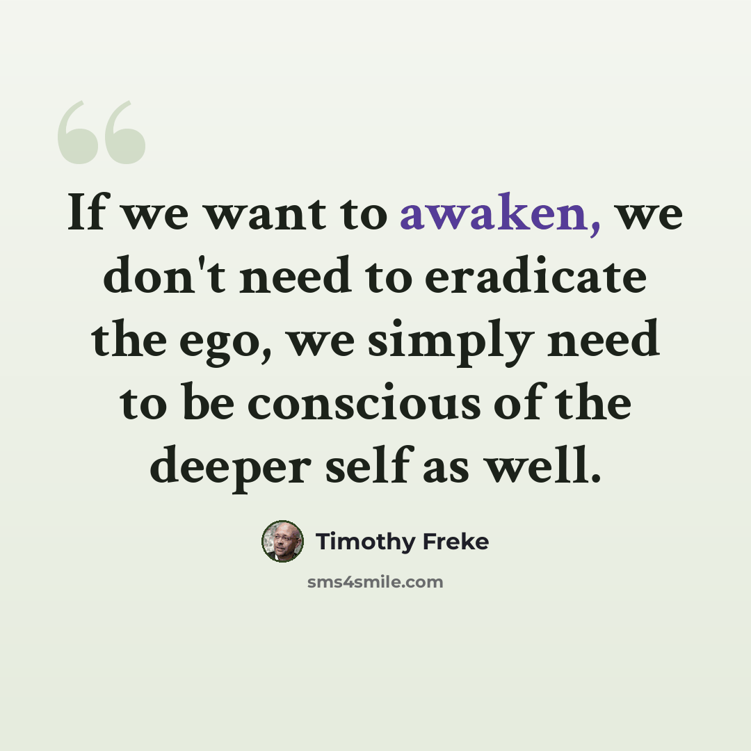 “If we want to awaken, we don't need to eradicate the ego, we simply need to be conscious of the deeper self as well.” quote by Timothy Freke