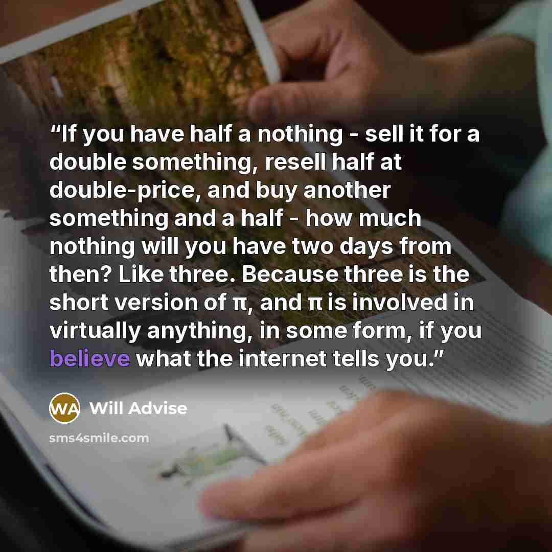 “If you have half a nothing - sell it for a double something, resell half at double-price, and buy another something and a half - how much nothing will you have two days from then? Like three. Because three is the short version of π, and π is involved in virtually anything, in some form, if you…” quote by Will Advise