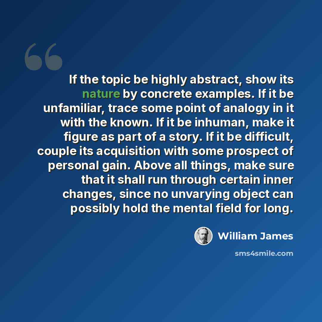 “If the topic be highly abstract, show its nature by concrete examples. If it be unfamiliar, trace some point of analogy in it with the known. If it be inhuman, make it figure as part of a story. If it be difficult, couple its acquisition with some prospect of personal gain. Above all things, make…” quote by William James