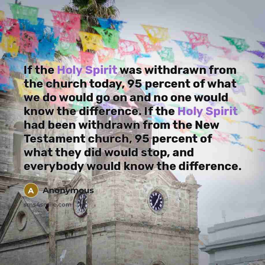 “If the Holy Spirit was withdrawn from the church today, 95 percent of what we do would go on and no one would know the difference. If the Holy Spirit had been withdrawn from the New Testament church, 95 percent of what they did would stop, and everybody would know the difference.” quote by Anonymous