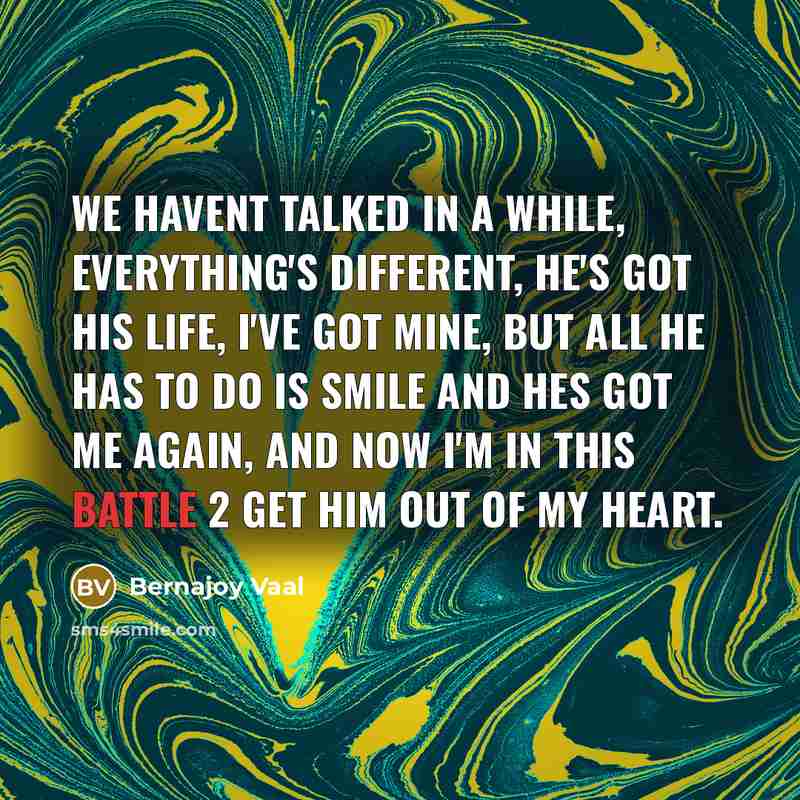 “We havent talked in a while, everything's different, he's got his life, I've got mine, but all he has to do is smile and hes got me again, and now I'm in this battle 2 get him out of my heart.” quote by Bernajoy Vaal