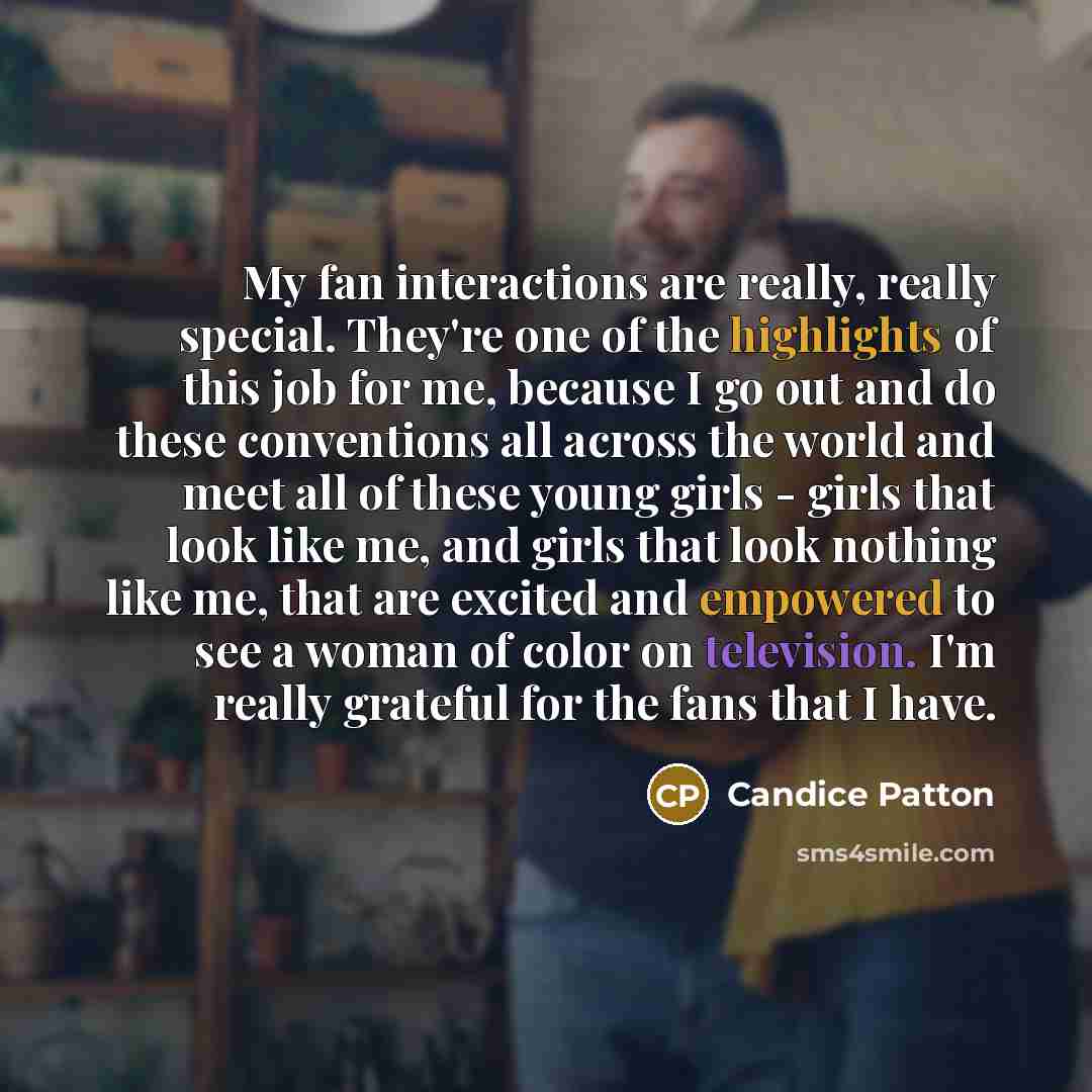 “My fan interactions are really, really special. They're one of the highlights of this job for me, because I go out and do these conventions all across the world and meet all of these young girls - girls that look like me, and girls that look nothing like me, that are excited and empowered to see a…” quote by Candice Patton
