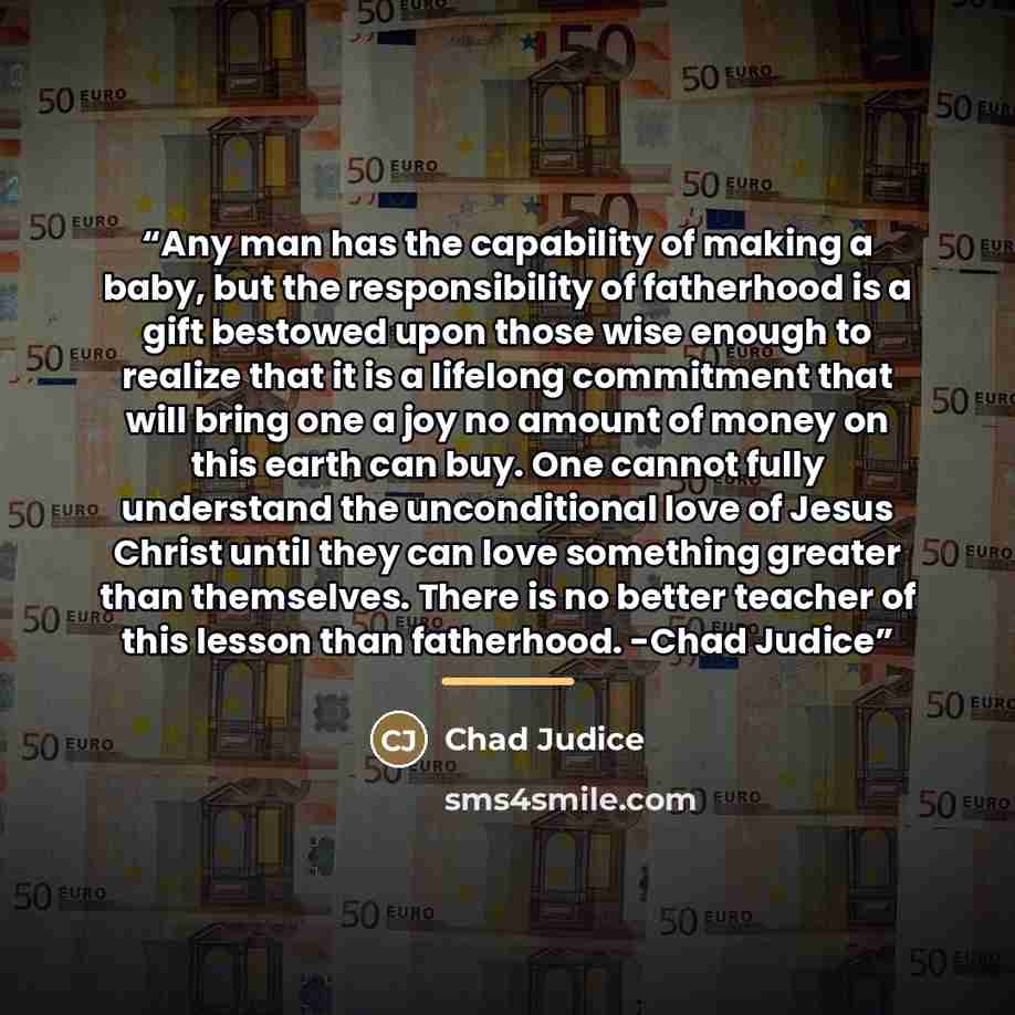“Any man has the capability of making a baby, but the responsibility of fatherhood is a gift bestowed upon those wise enough to realize that it is a lifelong commitment that will bring one a joy no amount of money on this earth can buy. One cannot fully understand the unconditional love of Jesus…” quote by Chad Judice