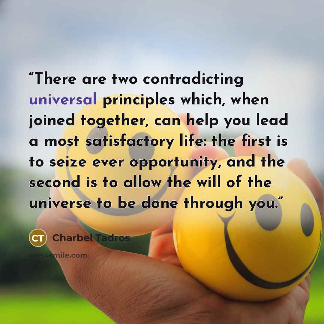 “There are two contradicting universal principles which, when joined together, can help you lead a most satisfactory life: the first is to seize ever opportunity, and the second is to allow the will of the universe to be done through you.” quote by Charbel Tadros