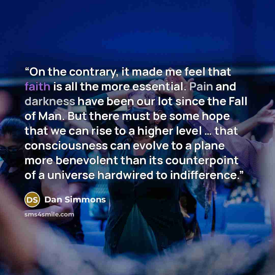“On the contrary, it made me feel that faith is all the more essential. Pain and darkness have been our lot since the Fall of Man. But there must be some hope that we can rise to a higher level … that consciousness can evolve to a plane more benevolent than its counterpoint of a universe hardwired…” quote by Dan Simmons