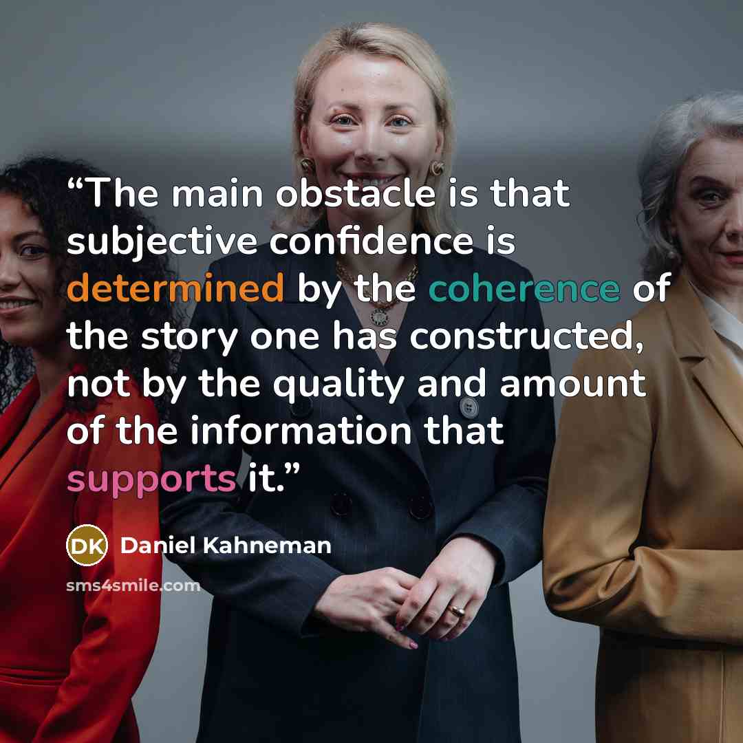 “The main obstacle is that subjective confidence is determined by the coherence of the story one has constructed, not by the quality and amount of the information that supports it.” quote by Daniel Kahneman