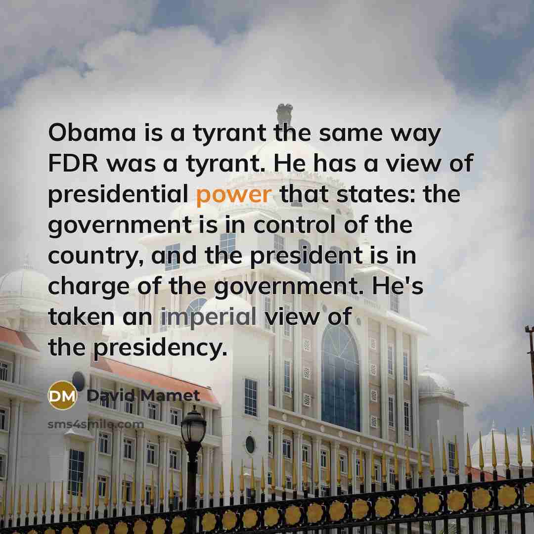 “Obama is a tyrant the same way FDR was a tyrant. He has a view of presidential power that states: the government is in control of the country, and the president is in charge of the government. He's taken an imperial view of the presidency.” quote by David Mamet