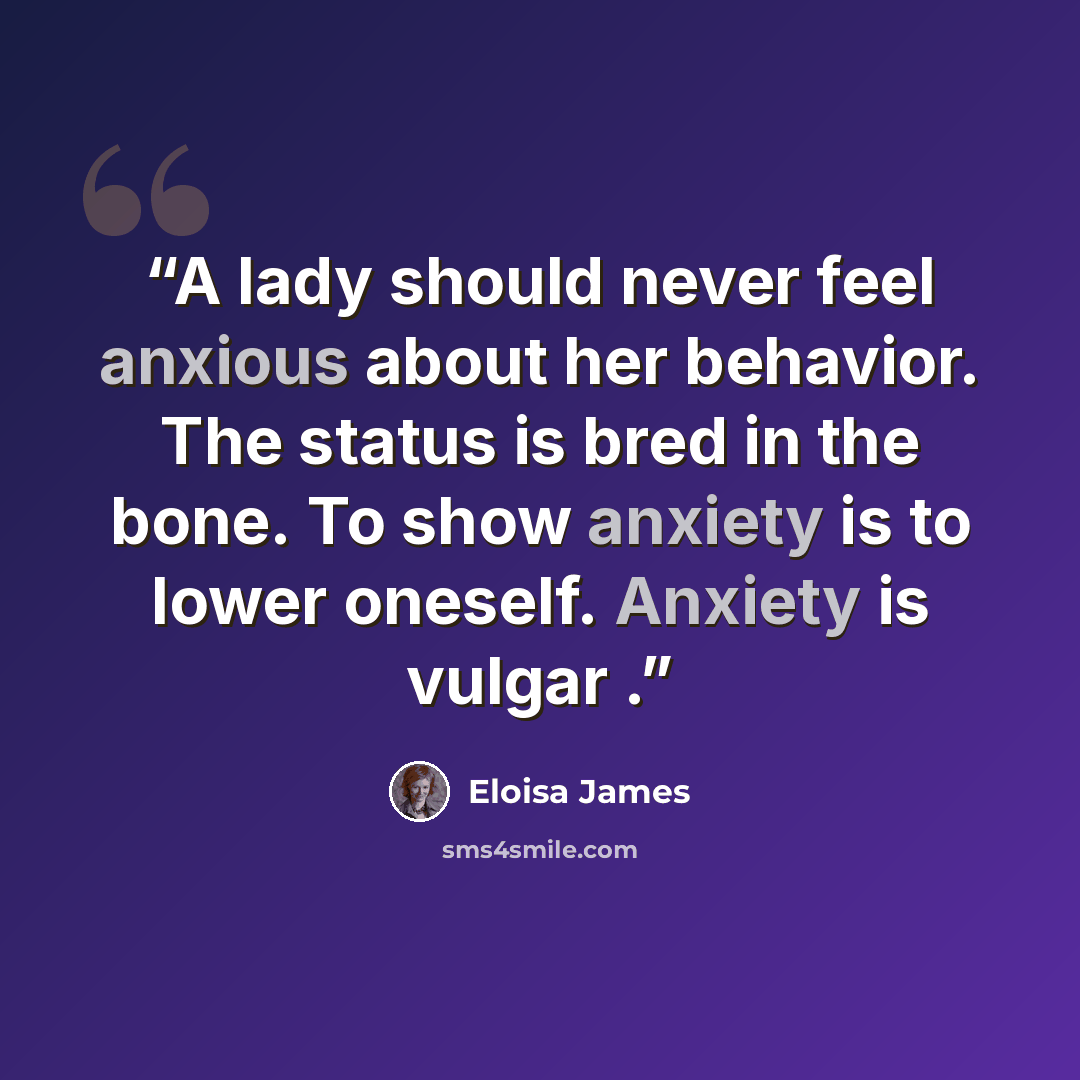 “A lady should never feel anxious about her behavior. The status is bred in the bone. To show anxiety is to lower oneself. Anxiety is vulgar .” quote by Eloisa James