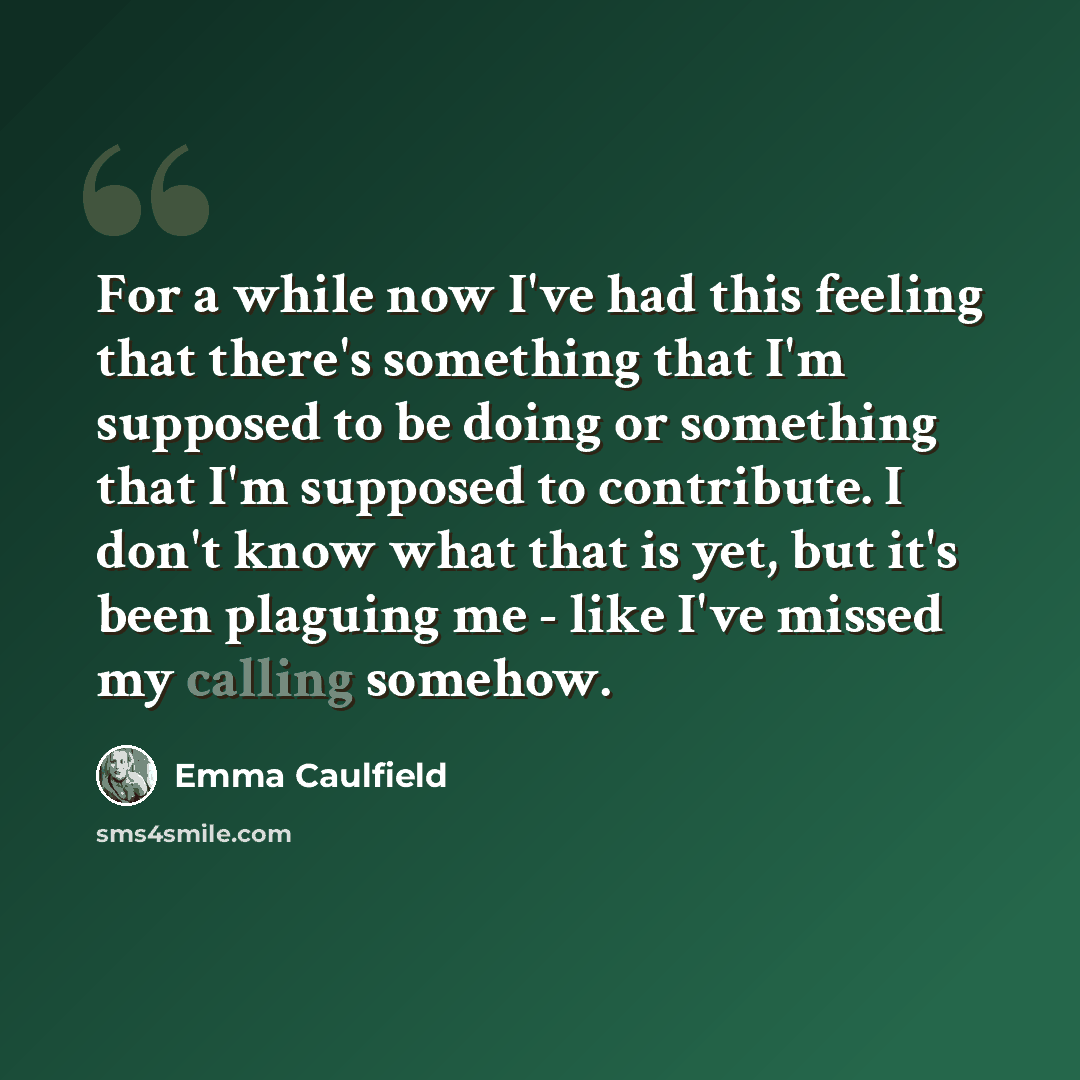 “For a while now I've had this feeling that there's something that I'm supposed to be doing or something that I'm supposed to contribute. I don't know what that is yet, but it's been plaguing me - like I've missed my calling somehow.” quote by Emma Caulfield