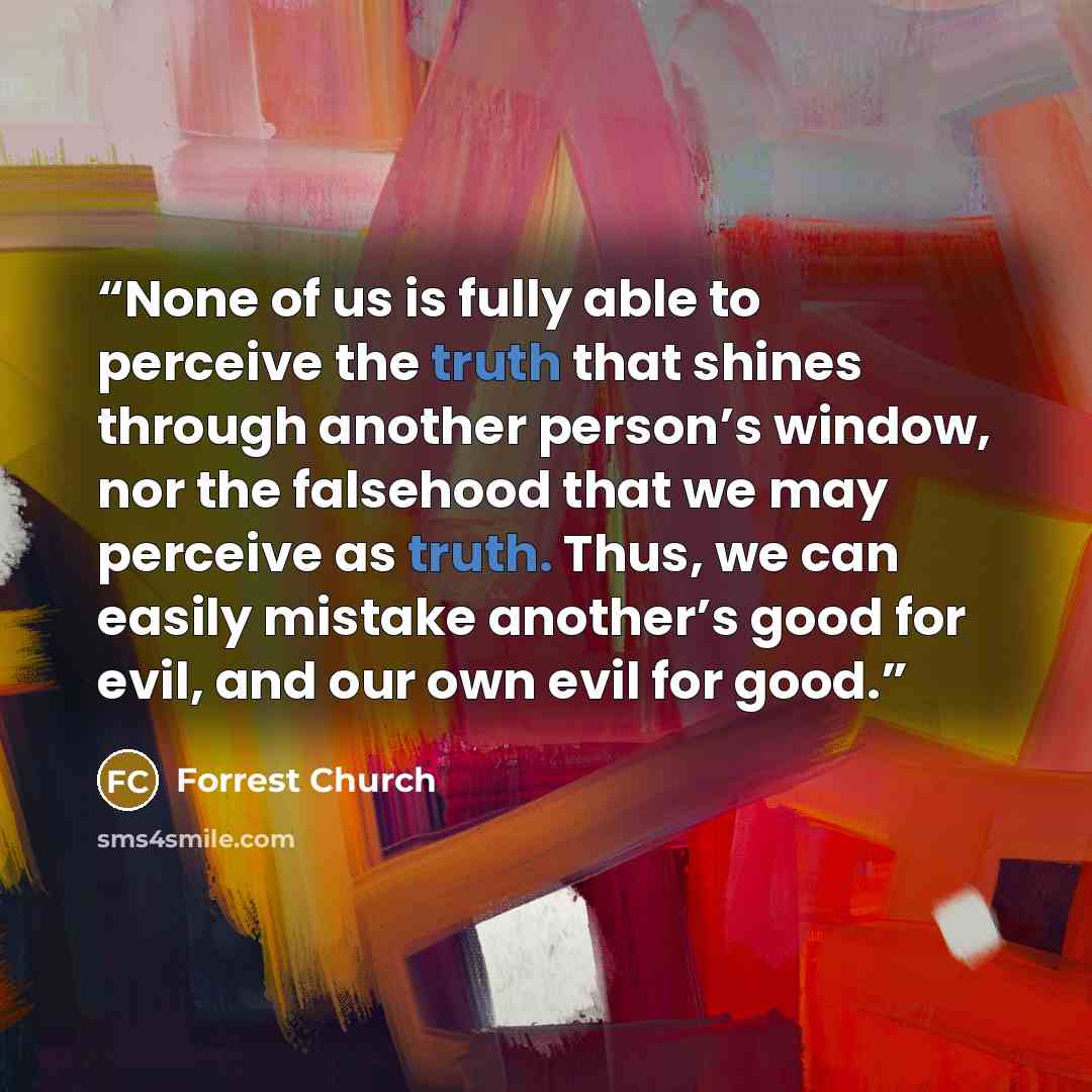 “None of us is fully able to perceive the truth that shines through another person’s window, nor the falsehood that we may perceive as truth. Thus, we can easily mistake another’s good for evil, and our own evil for good.” quote by Forrest Church