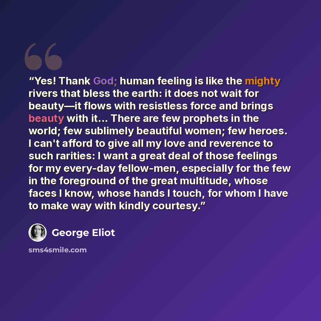 “Yes! Thank God; human feeling is like the mighty rivers that bless the earth: it does not wait for beauty—it flows with resistless force and brings beauty with it... There are few prophets in the world; few sublimely beautiful women; few heroes. I can't afford to give all my love and reverence to…” quote by George Eliot