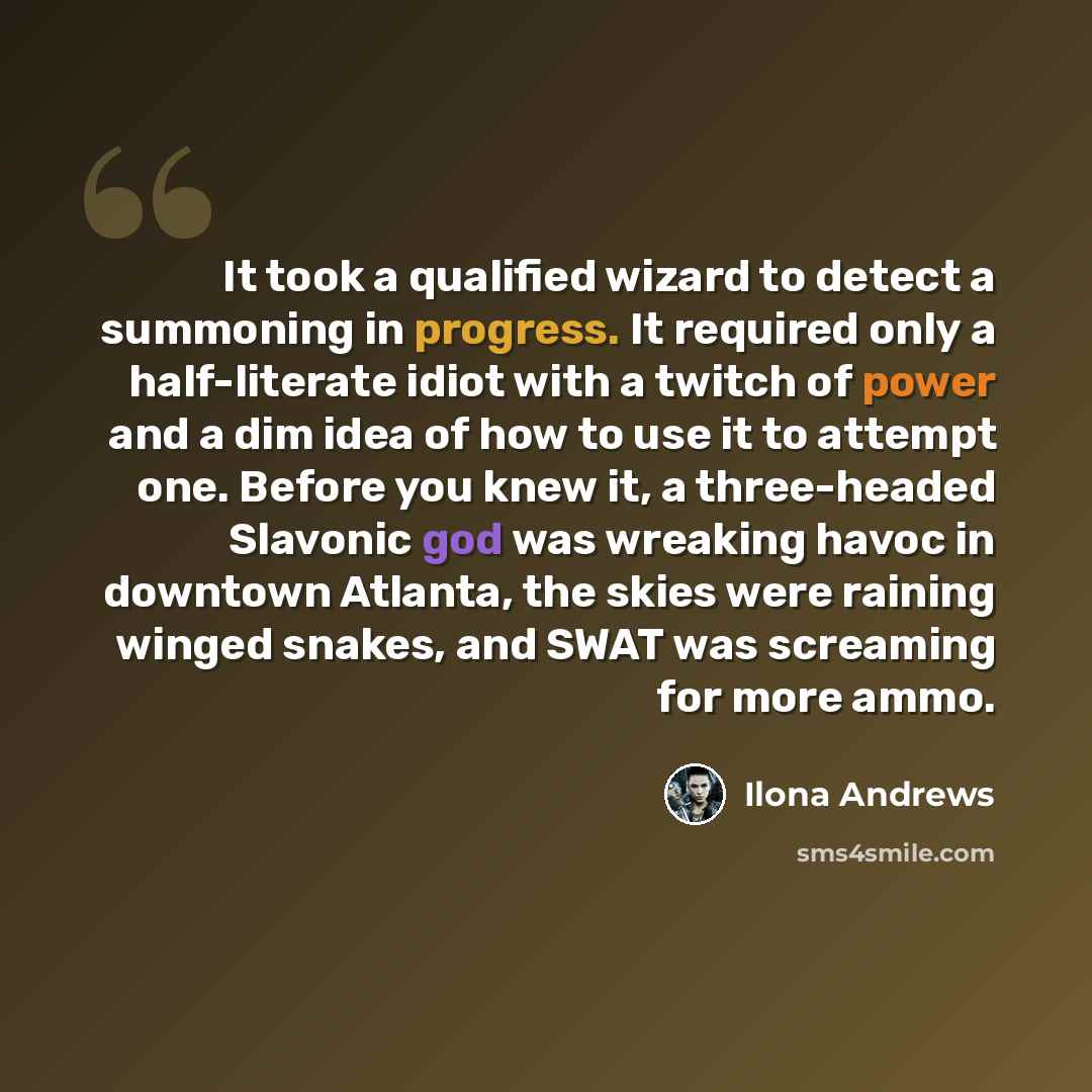 “It took a qualified wizard to detect a summoning in progress. It required only a half-literate idiot with a twitch of power and a dim idea of how to use it to attempt one. Before you knew it, a three-headed Slavonic god was wreaking havoc in downtown Atlanta, the skies were raining winged snakes…” quote by Ilona Andrews