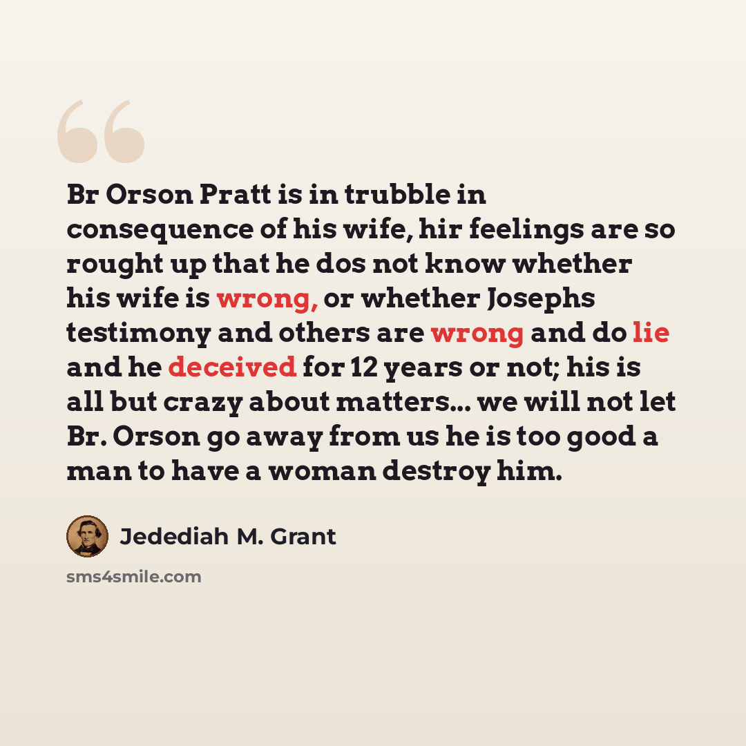 “Br Orson Pratt is in trubble in consequence of his wife, hir feelings are so rought up that he dos not know whether his wife is wrong, or whether Josephs testimony and others are wrong and do lie and he deceived for 12 years or not; his is all but crazy about matters... we will not let Br. Orson…” quote by Jedediah M. Grant