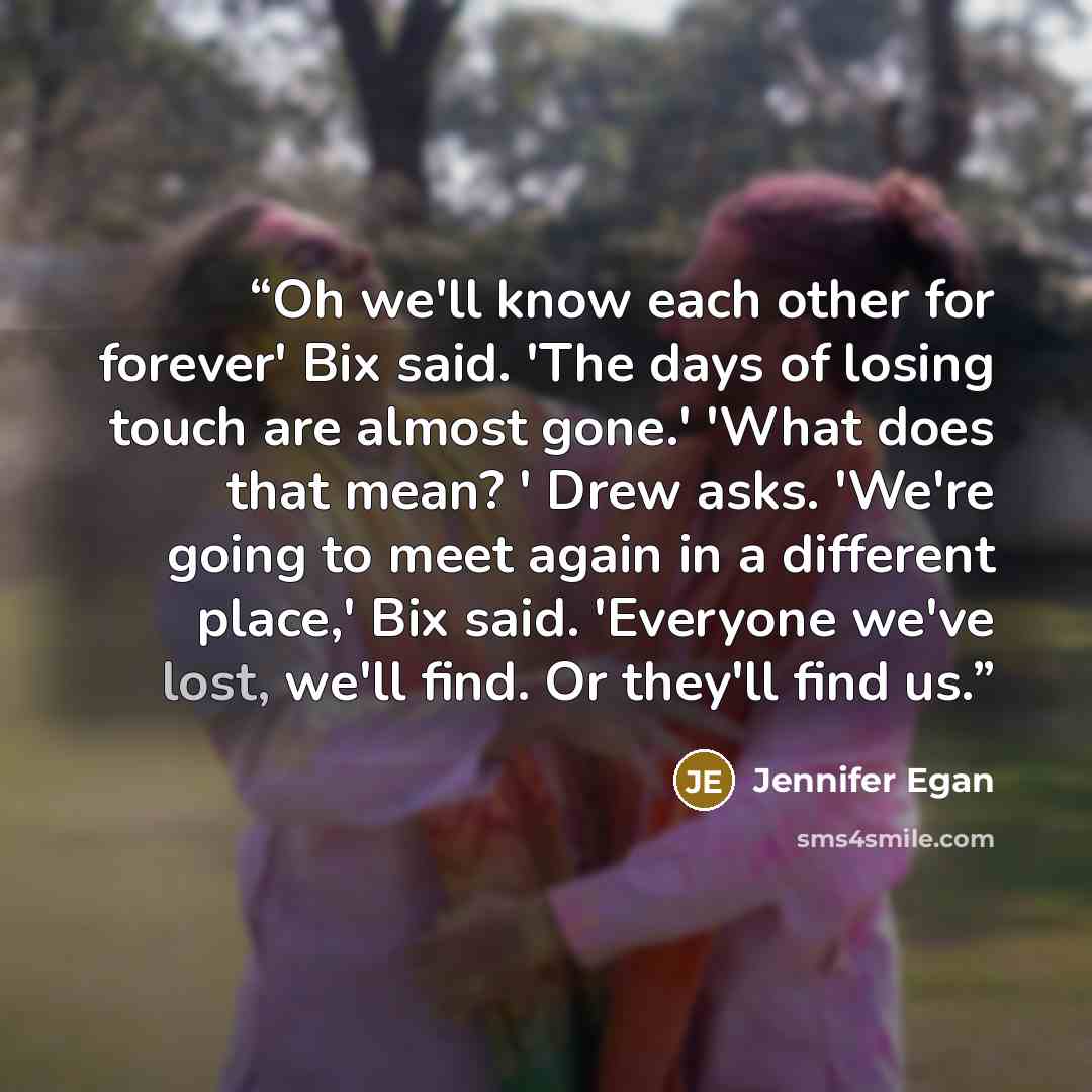 “Oh we'll know each other for forever' Bix said. 'The days of losing touch are almost gone.' 'What does that mean? ' Drew asks. 'We're going to meet again in a different place,' Bix said. 'Everyone we've lost, we'll find. Or they'll find us.” quote by Jennifer Egan
