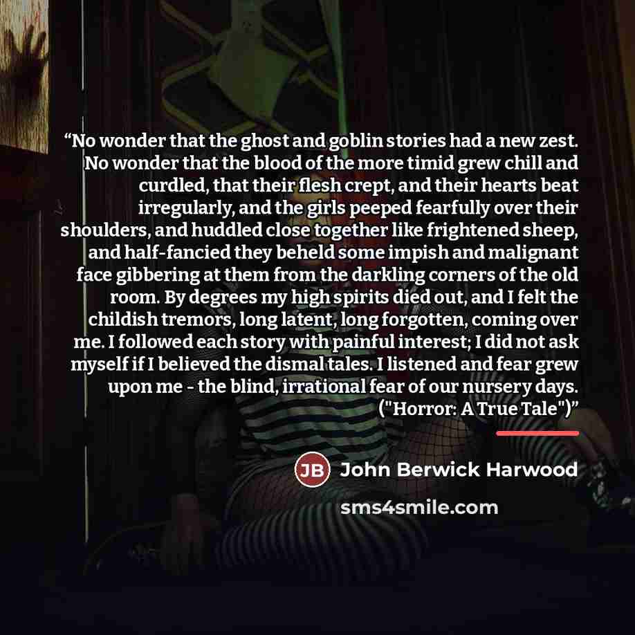 “No wonder that the ghost and goblin stories had a new zest. No wonder that the blood of the more timid grew chill and curdled, that their flesh crept, and their hearts beat irregularly, and the girls peeped fearfully over their shoulders, and huddled close together like frightened sheep, and…” quote by John Berwick Harwood