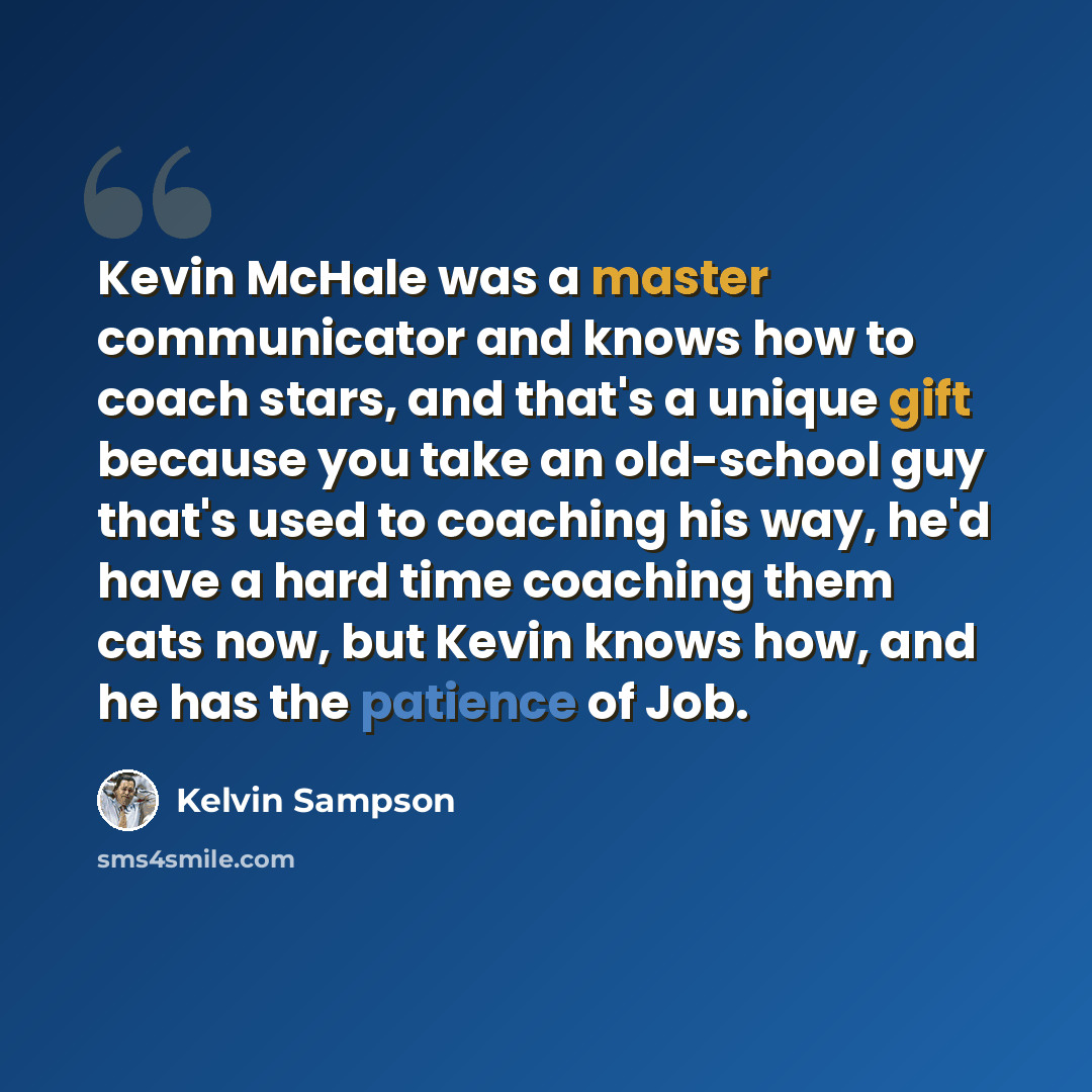 “Kevin McHale was a master communicator and knows how to coach stars, and that's a unique gift because you take an old-school guy that's used to coaching his way, he'd have a hard time coaching them cats now, but Kevin knows how, and he has the patience of Job.” quote by Kelvin Sampson