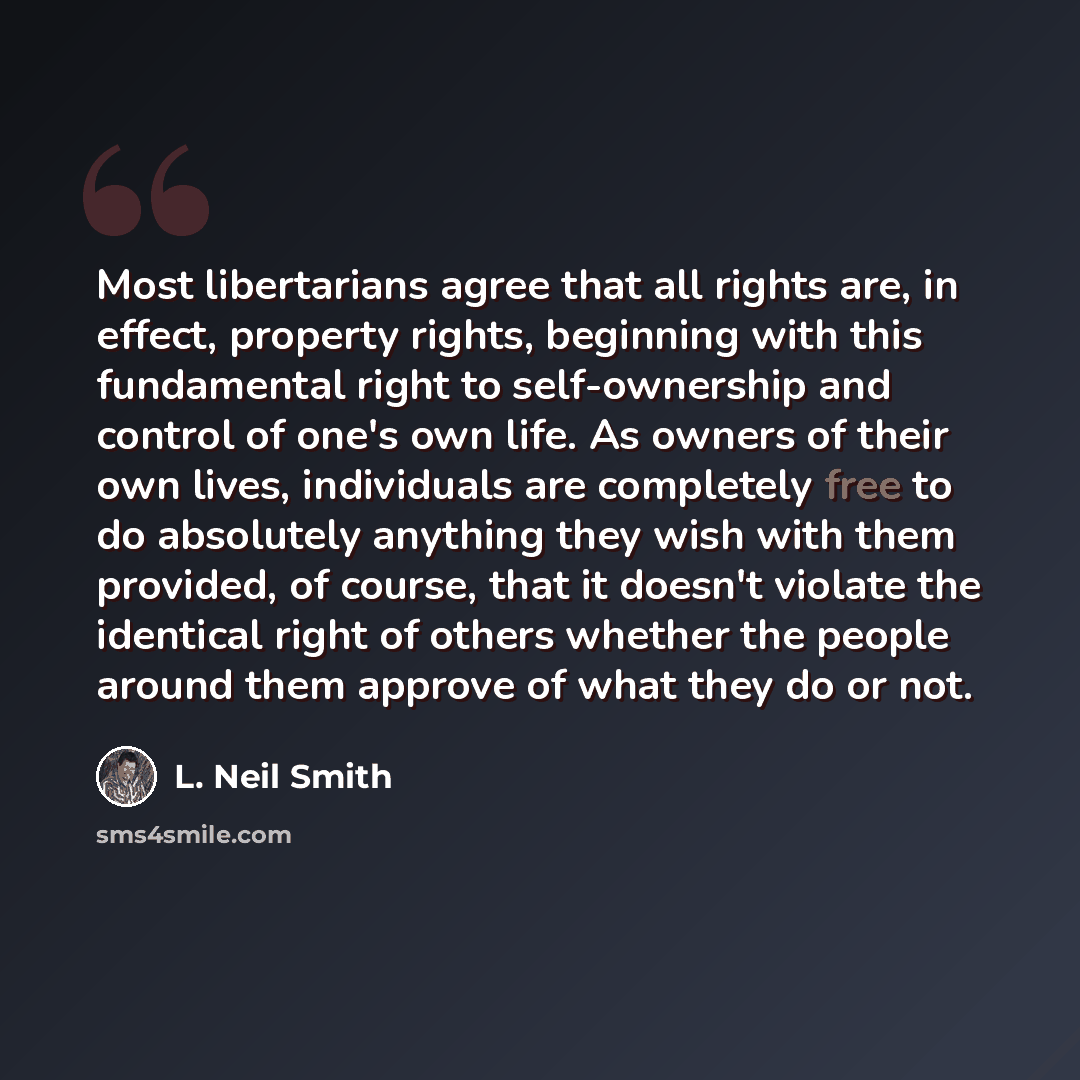 “Most libertarians agree that all rights are, in effect, property rights, beginning with this fundamental right to self-ownership and control of one's own life. As owners of their own lives, individuals are completely free to do absolutely anything they wish with them provided, of course, that it…” quote by L. Neil Smith