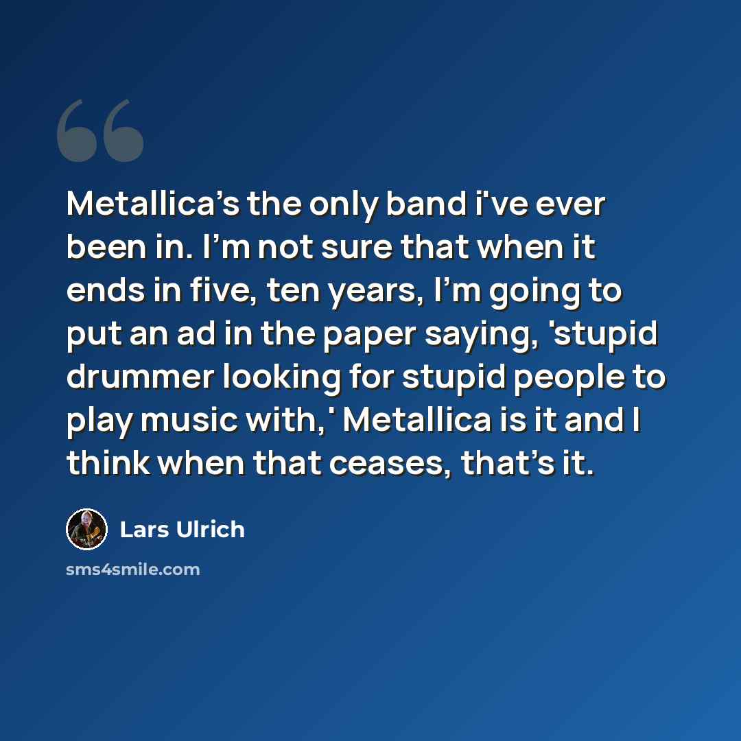 “Metallica's the only band i've ever been in. I'm not sure that when it ends in five, ten years, I'm going to put an ad in the paper saying, 'stupid drummer looking for stupid people to play music with,' Metallica is it and I think when that ceases, that's it.” quote by Lars Ulrich
