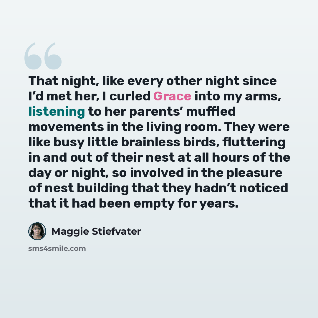 “That night, like every other night since I’d met her, I curled Grace into my arms, listening to her parents’ muffled movements in the living room. They were like busy little brainless birds, fluttering in and out of their nest at all hours of the day or night, so involved in the pleasure of nest…” quote by Maggie Stiefvater