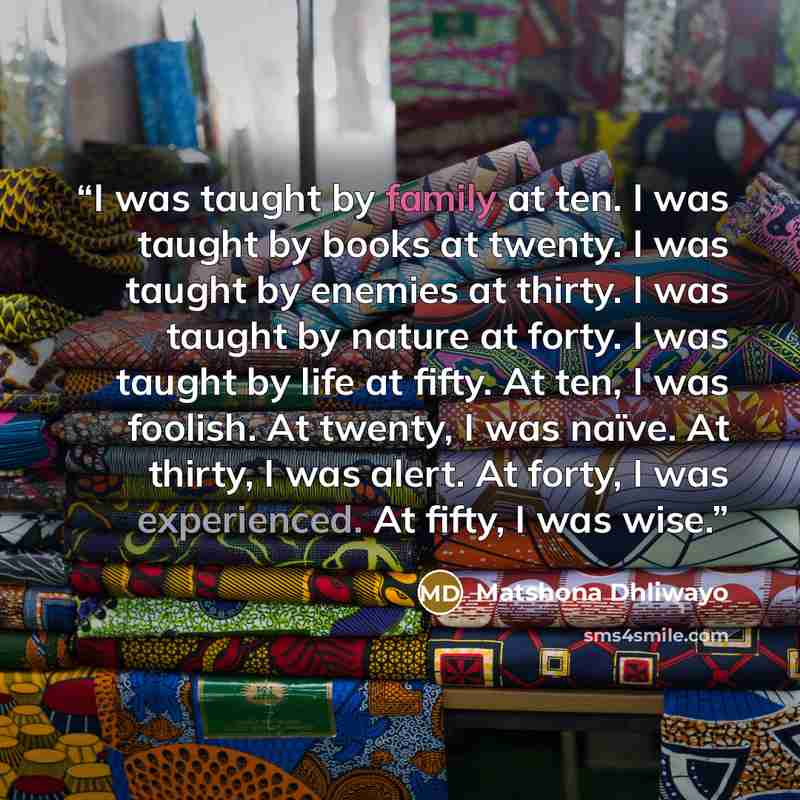 “I was taught by family at ten. I was taught by books at twenty. I was taught by enemies at thirty. I was taught by nature at forty. I was taught by life at fifty. At ten, I was foolish. At twenty, I was naïve. At thirty, I was alert. At forty, I was experienced. At fifty, I was wise.” quote by Matshona Dhliwayo
