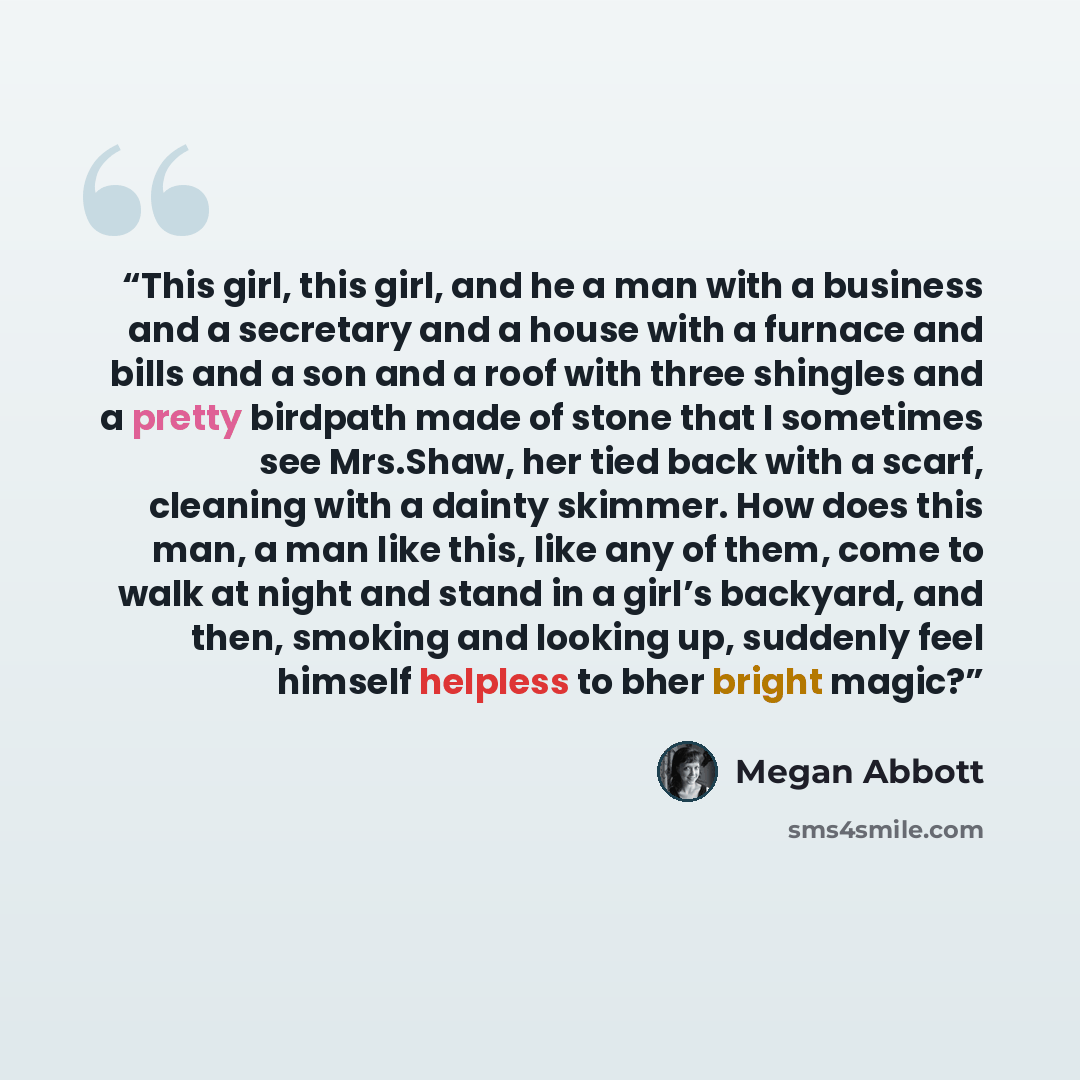 “This girl, this girl, and he a man with a business and a secretary and a house with a furnace and bills and a son and a roof with three shingles and a pretty birdpath made of stone that I sometimes see Mrs.Shaw, her tied back with a scarf, cleaning with a dainty skimmer. How does this man, a man…” quote by megan abbott