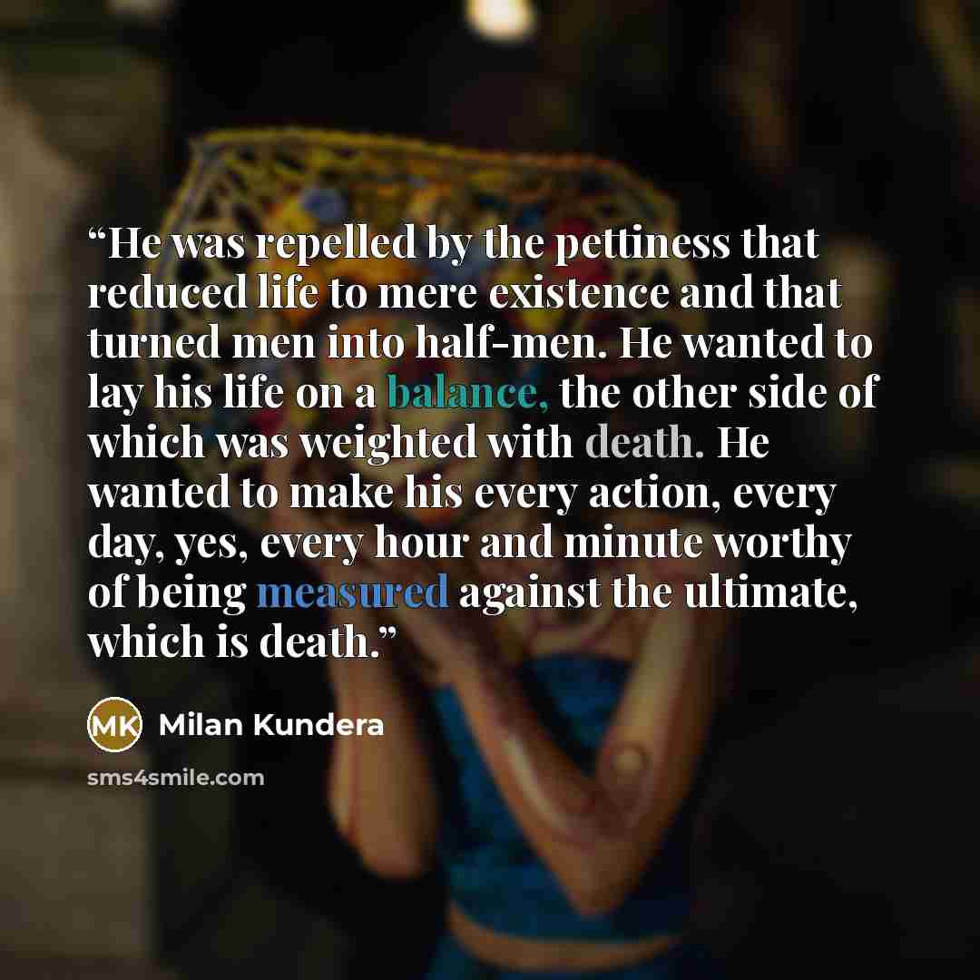 “He was repelled by the pettiness that reduced life to mere existence and that turned men into half-men. He wanted to lay his life on a balance, the other side of which was weighted with death. He wanted to make his every action, every day, yes, every hour and minute worthy of being measured…” quote by Milan Kundera