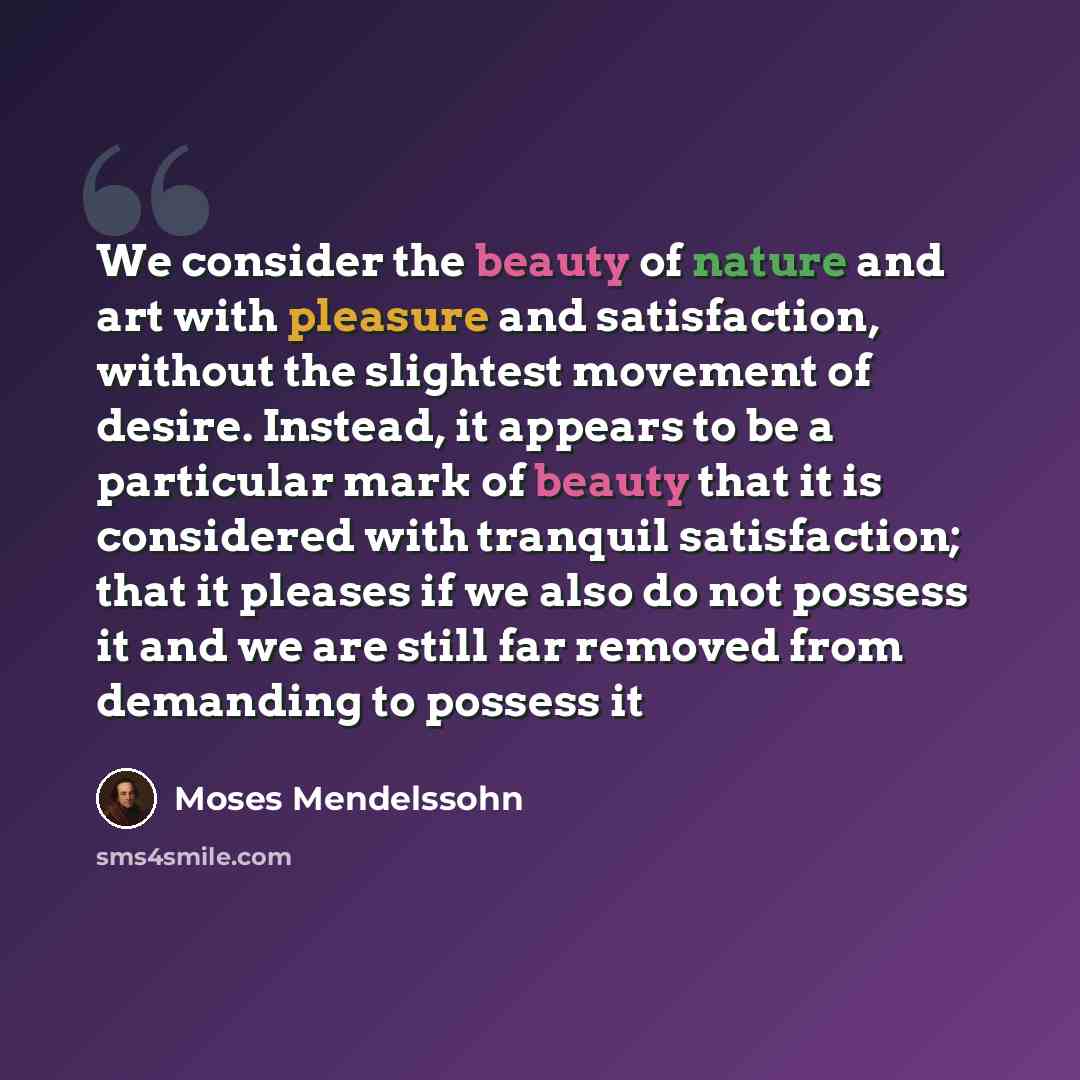 “We consider the beauty of nature and art with pleasure and satisfaction, without the slightest movement of desire. Instead, it appears to be a particular mark of beauty that it is considered with tranquil satisfaction; that it pleases if we also do not possess it and we are still far removed from…” quote by Moses Mendelssohn