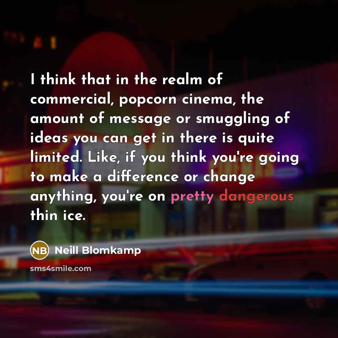 “I think that in the realm of commercial, popcorn cinema, the amount of message or smuggling of ideas you can get in there is quite limited. Like, if you think you're going to make a difference or change anything, you're on pretty dangerous thin ice.” quote by Neill Blomkamp