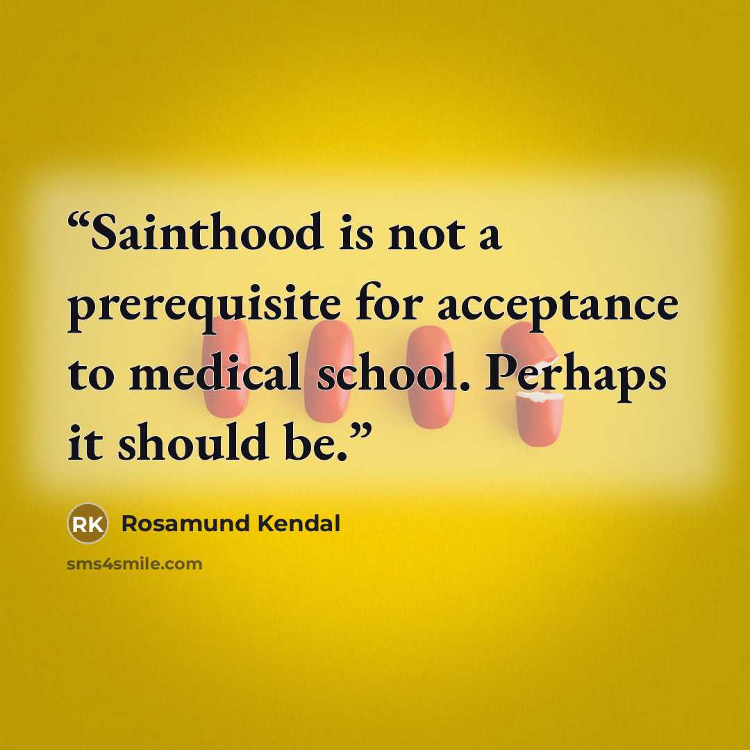 “Sainthood is not a prerequisite for acceptance to medical school. Perhaps it should be.” quote by Rosamund Kendal