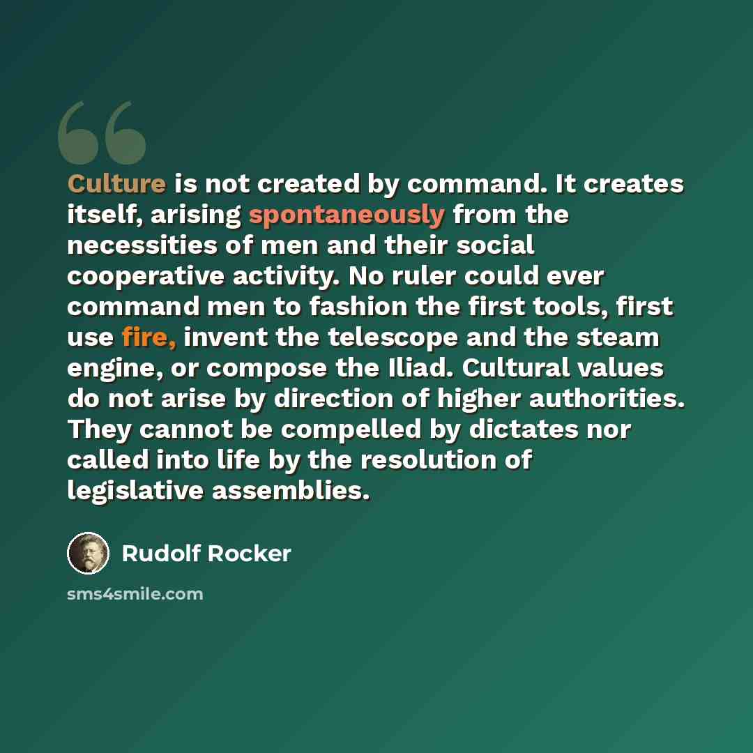 “Culture is not created by command. It creates itself, arising spontaneously from the necessities of men and their social cooperative activity. No ruler could ever command men to fashion the first tools, first use fire, invent the telescope and the steam engine, or compose the Iliad. Cultural…” quote by Rudolf Rocker