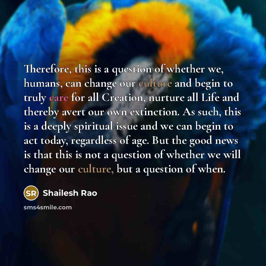 “Therefore, this is a question of whether we, humans, can change our culture and begin to truly care for all Creation, nurture all Life and thereby avert our own extinction. As such, this is a deeply spiritual issue and we can begin to act today, regardless of age. But the good news is that this is…” quote by Shailesh Rao