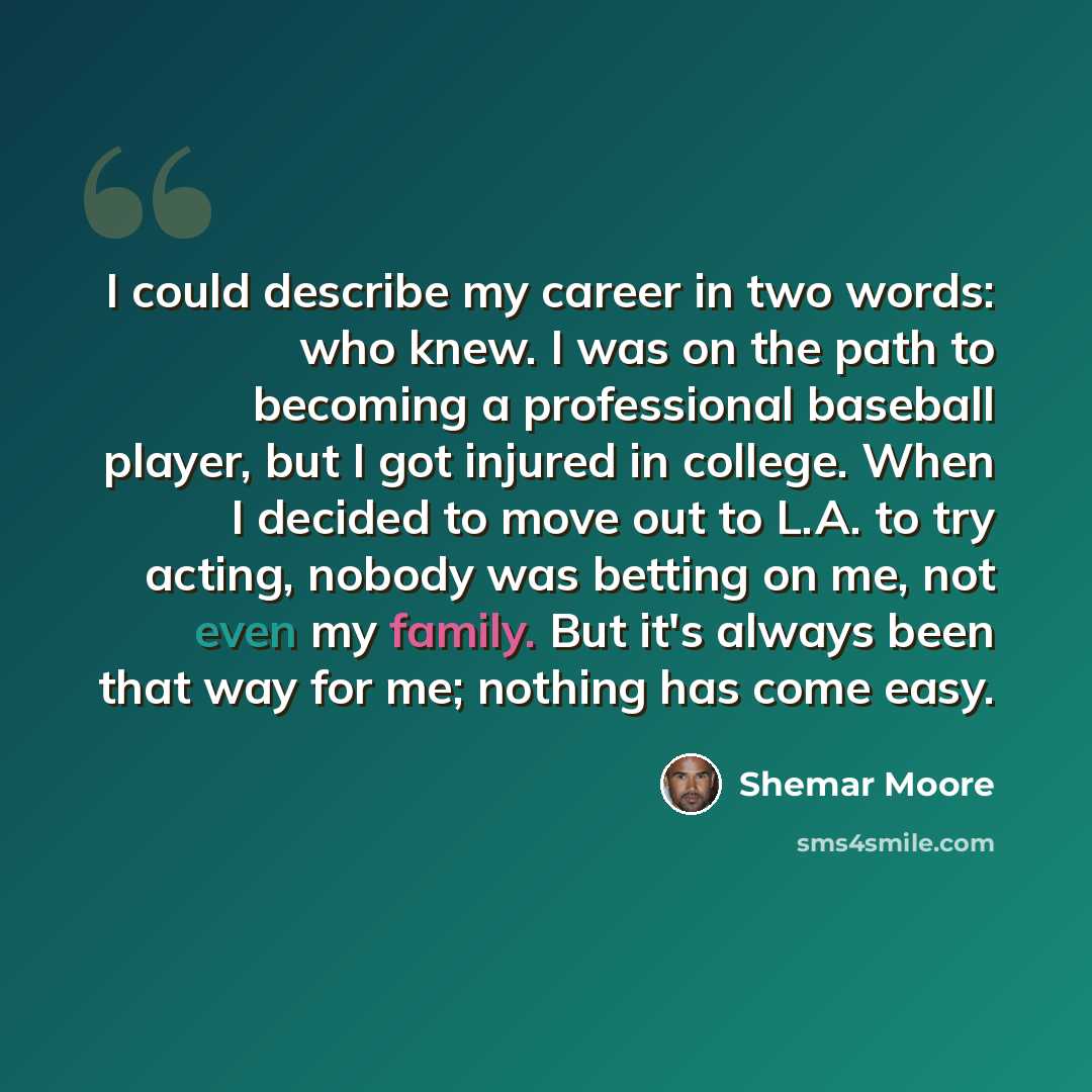 “I could describe my career in two words: who knew. I was on the path to becoming a professional baseball player, but I got injured in college. When I decided to move out to L.A. to try acting, nobody was betting on me, not even my family. But it's always been that way for me; nothing has come easy.” quote by Shemar Moore