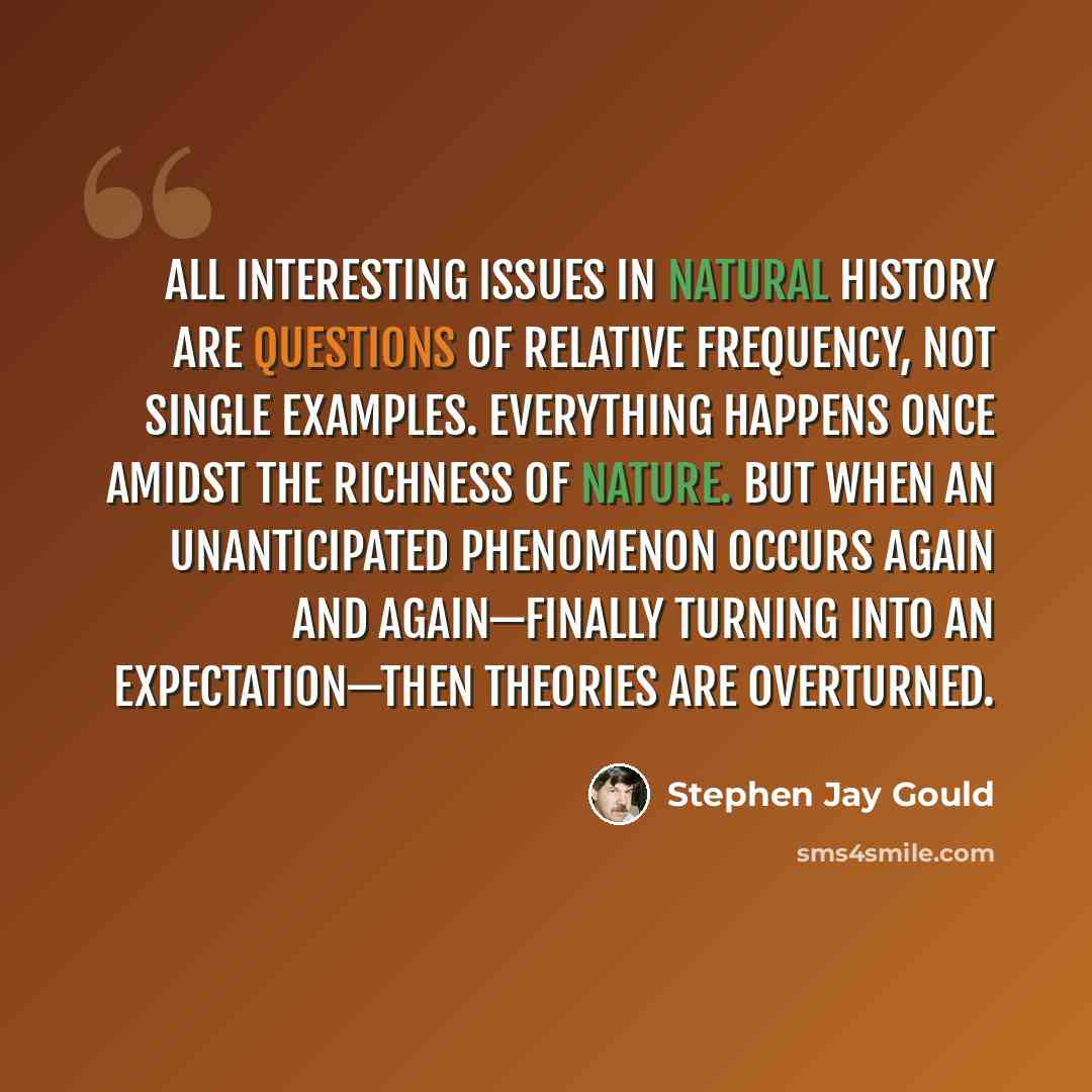 “All interesting issues in natural history are questions of relative frequency, not single examples. Everything happens once amidst the richness of nature. But when an unanticipated phenomenon occurs again and again—finally turning into an expectation—then theories are overturned.” quote by Stephen Jay Gould
