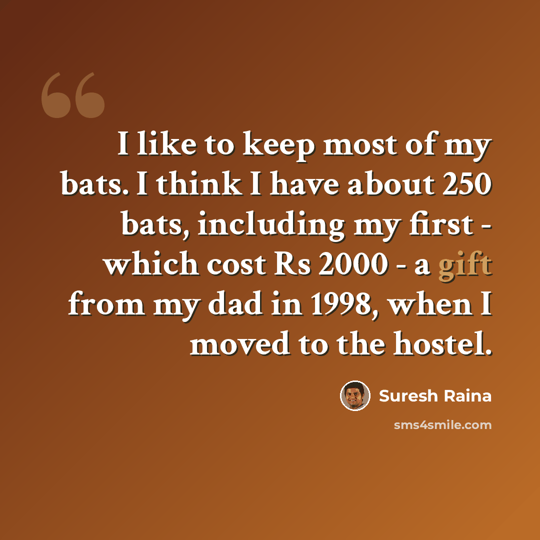 “I like to keep most of my bats. I think I have about 250 bats, including my first - which cost Rs 2000 - a gift from my dad in 1998, when I moved to the hostel.” quote by Suresh Raina