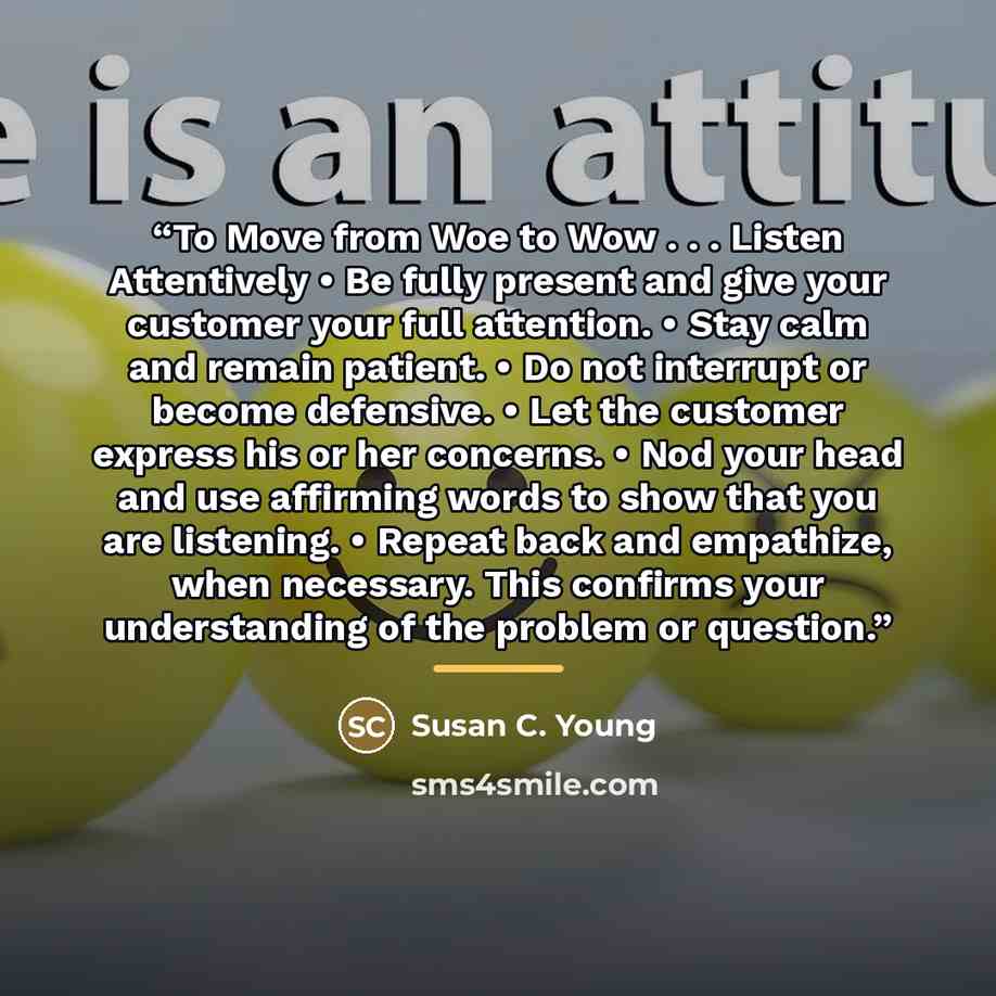 “To Move from Woe to Wow . . . Listen Attentively • Be fully present and give your customer your full attention. • Stay calm and remain patient. • Do not interrupt or become defensive. • Let the customer express his or her concerns. • Nod your head and use affirming words to show that you are…” quote by Susan C. Young