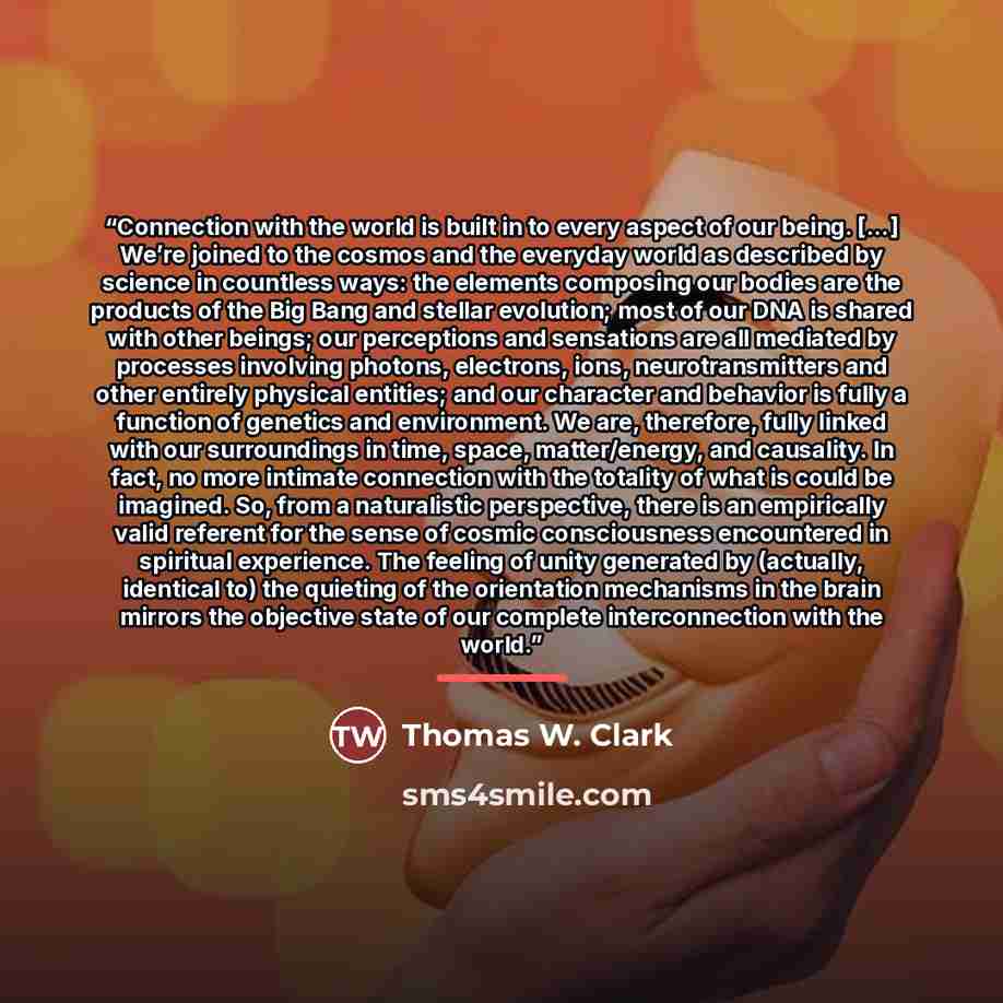 “Connection with the world is built in to every aspect of our being. […] We’re joined to the cosmos and the everyday world as described by science in countless ways: the elements composing our bodies are the products of the Big Bang and stellar evolution; most of our DNA is shared with other…” quote by Thomas W. Clark