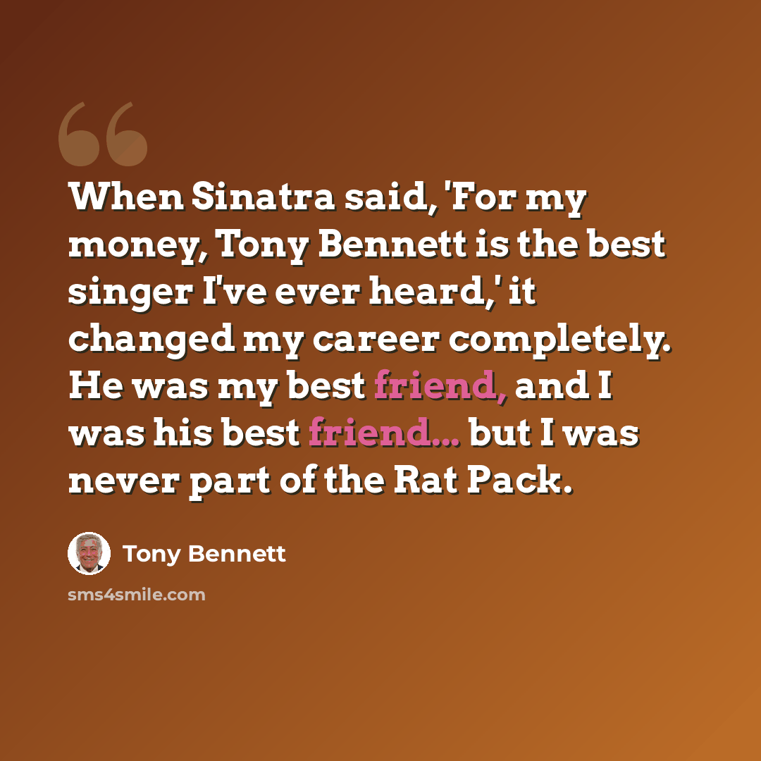 “When Sinatra said, 'For my money, Tony Bennett is the best singer I've ever heard,' it changed my career completely. He was my best friend, and I was his best friend... but I was never part of the Rat Pack.” quote by Tony Bennett