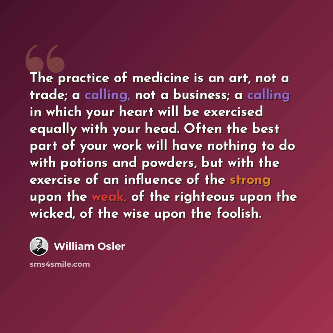 “The practice of medicine is an art, not a trade; a calling, not a business; a calling in which your heart will be exercised equally with your head. Often the best part of your work will have nothing to do with potions and powders, but with the exercise of an influence of the strong upon the weak…” quote by William Osler