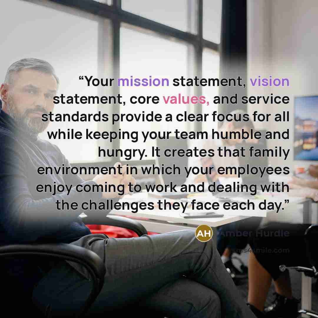 “Your mission statement, vision statement, core values, and service standards provide a clear focus for all while keeping your team humble and hungry. It creates that family environment in which your employees enjoy coming to work and dealing with the challenges they face each day.” quote by Amber Hurdle