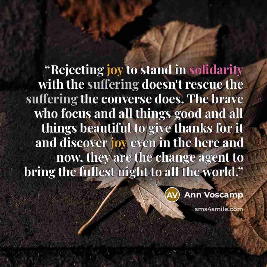 “Rejecting joy to stand in solidarity with the suffering doesn't rescue the suffering the converse does. The brave who focus and all things good and all things beautiful to give thanks for it and discover joy even in the here and now, they are the change agent to bring the fullest night to all the…” quote by Ann Voscamp