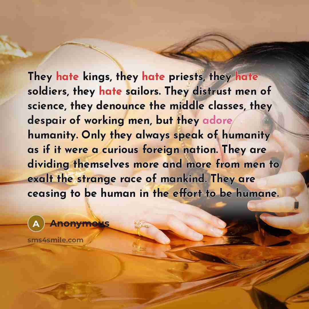 “They hate kings, they hate priests, they hate soldiers, they hate sailors. They distrust men of science, they denounce the middle classes, they despair of working men, but they adore humanity. Only they always speak of humanity as if it were a curious foreign nation. They are dividing themselves…” quote by Anonymous