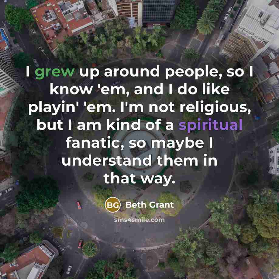 “I grew up around people, so I know 'em, and I do like playin' 'em. I'm not religious, but I am kind of a spiritual fanatic, so maybe I understand them in that way.” quote by Beth Grant