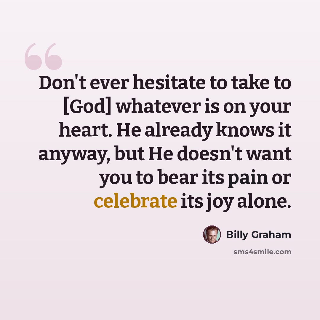 “Don't ever hesitate to take to [God] whatever is on your heart. He already knows it anyway, but He doesn't want you to bear its pain or celebrate its joy alone.” quote by Billy Graham